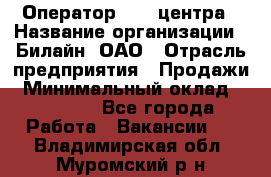 Оператор Call-центра › Название организации ­ Билайн, ОАО › Отрасль предприятия ­ Продажи › Минимальный оклад ­ 15 000 - Все города Работа » Вакансии   . Владимирская обл.,Муромский р-н